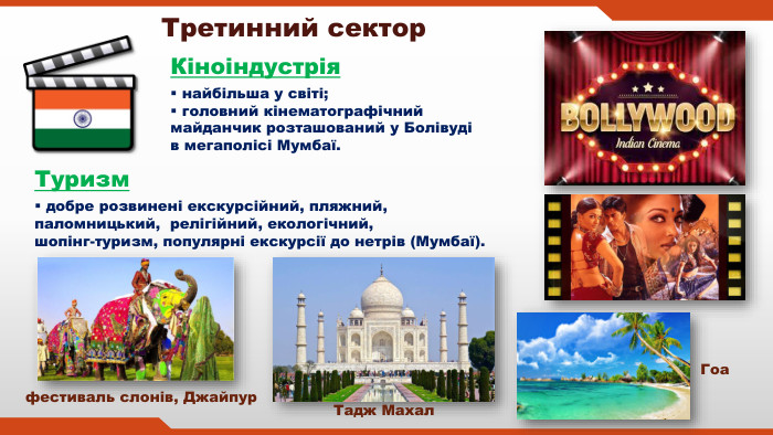 Третинний сектор. Кіноіндустрія найбільша у світі; головний кінематографічний майданчик розташований у Болівуді в мегаполісі Мумбаї. Туризм добре розвинені екскурсійний, пляжний, паломницький, релігійний, екологічний, шопінг-туризм, популярні екскурсії до нетрів (Мумбаї). Тадж Махал. Гоа фестиваль слонів, Джайпур