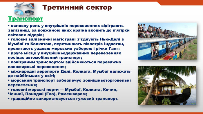  основну роль у внутрішніх перевезеннях відіграють залізниці, за довжиною яких країна входить до п’ятірки світових лідерів; головні залізничні магістралі з’єднують Нью-Делі з Мумбаї та Колкатою, перетинають півострів Індостан, пролягають уздовж морських узбереж і річки Ганг; друге місце у внутрішньодержавних перевезеннях посідає автомобільний транспорт; повітряним транспортом здійснюються переважно пасажирські перевезення; міжнародні аеропорти Делі, Колката, Мумбаї належать до найбільших у світі; морський транспорт забезпечує зовнішньоторговельні перевезення; головні морські порти — Мумбаї, Колката, Кочин, Ченнаї, Панаджі (Гоа), Рамешварам; традиційно використовується гужовий транспорт. Третинний сектор. Транспорт 