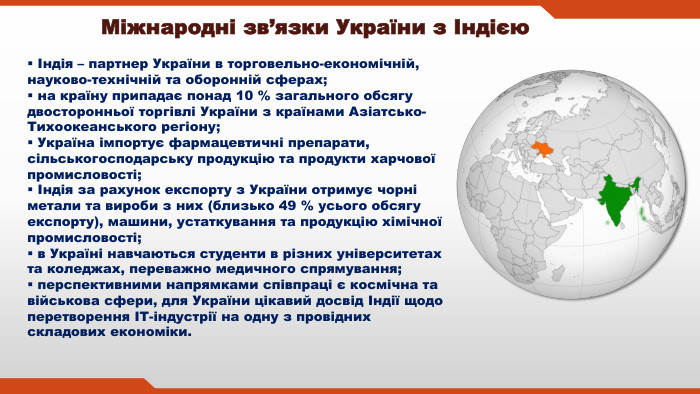 Індія – партнер України в торговельно-економічній, науково-технічній та оборонній сферах; на країну припадає понад 10 % загального обсягу двосторонньої торгівлі України з країнами Азіатсько-Тихоокеанського регіону; Україна імпортує фармацевтичні препарати, сільськогосподарську продукцію та продукти харчової промисловості; Індія за рахунок експорту з України отримує чорні метали та вироби з них (близько 49 % усього обсягу експорту), машини, устаткування та продукцію хімічної промисловості; в Україні навчаються студенти в різних університетах та коледжах, переважно медичного спрямування; перспективними напрямками співпраці є космічна та військова сфери, для України цікавий досвід Індії щодо перетворення ІТ-індустрії на одну з провідних складових економіки. Міжнародні зв’язки України з Індією