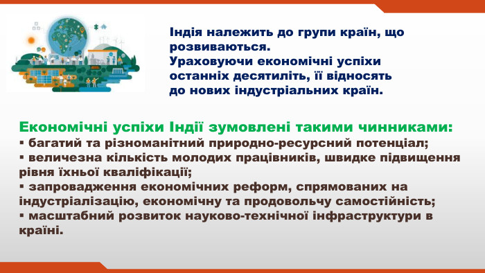 Індія належить до групи країн, що розвиваються. Ураховуючи економічні успіхи останніх десятиліть, її відносять до нових індустріальних країн. Економічні успіхи Індії зумовлені такими чинниками: багатий та різноманітний природно-ресурсний потенціал; величезна кількість молодих працівників, швидке підвищення рівня їхньої кваліфікації; запровадження економічних реформ, спрямованих на індустріалізацію, економічну та продовольчу самостійність; масштабний розвиток науково-технічної інфраструктури в країні.