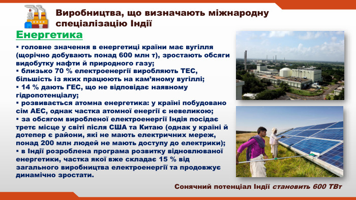  головне значення в енергетиці країни має вугілля (щорічно добувають понад 600 млн т), зростають обсяги видобутку нафти й природного газу; близько 70 % електроенергії виробляють ТЕС, більшість із яких працюють на кам’яному вугіллі; 14 % дають ГЕС, що не відповідає наявному гідропотенціалу; розвивається атомна енергетика: у країні побудовано сім АЕС, однак частка атомної енергії є невеликою; за обсягом виробленої електроенергії Індія посідає третє місце у світі після США та Китаю (однак у країні й дотепер є райони, які не мають електричних мереж, понад 200 млн людей не мають доступу до електрики); в Індії розроблена програма розвитку відновлюваної енергетики, частка якої вже складає 15 % від загального виробництва електроенергії та продовжує динамічно зростати. Виробництва, що визначають міжнародну спеціалізацію ІндіїЕнергетика Сонячний потенціал Індії становить 600 ТВт