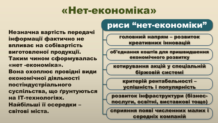 Незначна вартість передачі інформації фактично не впливає на собівартість виготовленої продукції. Таким чином сформувалась «нет -економіка». Вона охоплює провідні види економічної діяльності постіндустріального суспільства, що ґрунтуються на ІТ-технологіях. Найбільші її осередки – світові міста.«Нет-економіка»головний напрям – розвиток креативних інноваційоб'єднання коштів для пришвидшення економічного розвиткукотирування акцій у спеціальній біржовій системікритерій рентабельності – успішність і популярністьрозвиток інфраструктури (бізнес-послуги, освітні, виставкові тощо)сприяння появі численних малих і середніх компанійриси “нет-економіки”