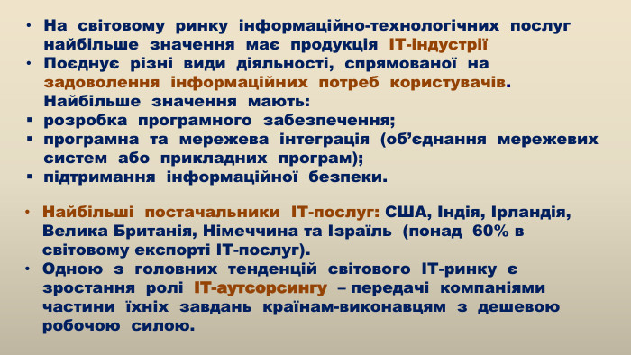 	Найбільші постачальники ІТ-послуг: США, Індія, Ірландія, Велика Британія, Німеччина та Ізраїль (понад 60% в світовому експорті ІТ-послуг). Одною з головних тенденцій світового ІТ-ринку є зростання ролі ІТ-аутсорсингу – передачі компаніями частини їхніх завдань країнам-виконавцям з дешевою робочою силою. На світовому ринку інформаційно-технологічних послуг найбільше значення має продукція ІТ-індустріїПоєднує різні види діяльності, спрямованої на задоволення інформаційних потреб користувачів. Найбільше значення мають: розробка програмного забезпечення; програмна та мережева інтеграція (об’єднання мережевих систем або прикладних програм); підтримання інформаційної безпеки. 