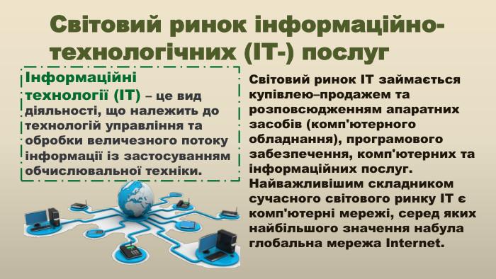 Світовий ринок інформаційно-технологічних (ІТ-) послугІнформаційні технології (ІТ) – це вид діяльності, що належить до технологій управління та обробки величезного потоку інформації із застосуванням обчислювальної техніки. Світовий ринок ІТ займається купівлею–продажем та розповсюдженням апаратних засобів (комп'ютерного обладнання), програмового забезпечення, комп'ютерних та інформаційних послуг. Найважливішим складником сучасного світового ринку ІТ є комп'ютерні мережі, серед яких найбільшого значення набула глобальна мережа Internet.