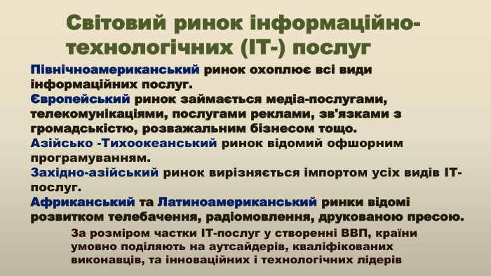 Північноамериканський ринок охоплює всі види інформаційних послуг. Європейський ринок займається медіа-послугами, телекомунікаціями, послугами реклами, зв'язками з громадськістю, розважальним бізнесом тощо. Азійсько -Тихоокеанський ринок відомий офшорним програмуванням. Західно-азійський ринок вирізняється імпортом усіх видів ІТ-послуг. Африканський та Латиноамериканський ринки відомі розвитком телебачення, радіомовлення, друкованою пресою. За розміром частки ІТ-послуг у створенні ВВП, країни умовно поділяють на аутсайдерів, кваліфікованих виконавців, та інноваційних і технологічних лідерів Світовий ринок інформаційно-технологічних (ІТ-) послуг
