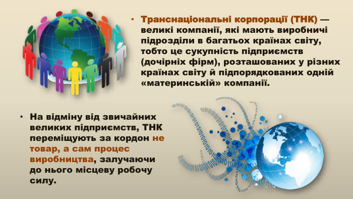 Транснаціональні корпорації (ТНК) — великі компанії, які мають виробничі підрозділи в багатьох країнах світу, тобто це сукупність підприємств (дочірніх фірм), розташованих у різних країнах світу й підпорядкованих одній «материнській» компанії. На відміну від звичайних великих підприємств, ТНК переміщують за кордон не товар, а сам процес виробництва, залучаючи до нього місцеву робочу силу.