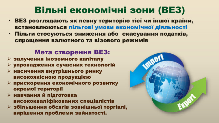 ВЕЗ розглядають як певну територію тієї чи іншої країни, встановлюються пільгові умови економічної діяльностіПільги стосуються зниження або скасування податків, спрощення валютного та візового режимів. Мета створення ВЕЗ:залучення іноземного капіталуупровадження сучасних технологійнасичення внутрішнього ринку високоякісною продукцієюприскорення економічного розвитку окремої територіїнавчання й підготовка висококваліфікованих спеціалістівзбільшення обсягів зовнішньої торгівлі, вирішення проблеми зайнятості. Вільні економічні зони (ВЕЗ)
