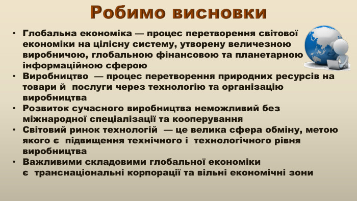 Робимо висновки Глобальна економіка — процес перетворення світової економіки на цілісну систему, утворену величезною виробничою, глобальною фінансовою та планетарною інформаційною сферою. Виробництво  — процес перетворення природних ресурсів на товари й  послуги через технологію та організацію виробництва. Розвиток сучасного виробництва неможливий без міжнародної спеціалізації та кооперування. Світовий ринок технологій  — це велика сфера обміну, метою якого є  підвищення технічного і  технологічного рівня виробництва. Важливими складовими глобальної економіки є  транснаціональні корпорації та вільні економічні зони