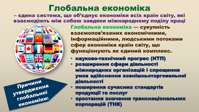 Глобальна економіка – єдина система, що об’єднує економіки всіх країн світу, які взаємодіють між собою завдяки міжнародному поділу праціПричини утвердження глобальної економіки:науково-технічний прогрес (НТП)розширення сфери діяльності міжнародних організацій і спрощення умов здійснення зовнішньоторговельної діяльностіпоширення сучасних стандартів продукції та послугзростання значення транснаціональних корпорацій (ТНК)Глобальна економіка — сукупність взаємопов’язаних економічними, інформаційними, людськими потоками сфер економіки країн світу, що функціонують як єдиний комплекс.