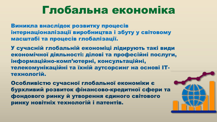 Виникла внаслідок розвитку процесів інтернаціоналізації виробництва і збуту у світовому масштабі та процесів глобалізації. У сучасній глобальній економіці лідирують такі види економічної діяльності: ділові та професійні послуги, інформаційно-комп’ютерні, консультаційні, телекомунікаційні та їхній аутсорсинг на основі ІТ-технологій. Особливістю сучасної глобальної економіки є бурхливий розвиток фінансово-кредитної сфери та фондового ринку й утворення єдиного світового ринку новітніх технологій і патентів. Глобальна економіка