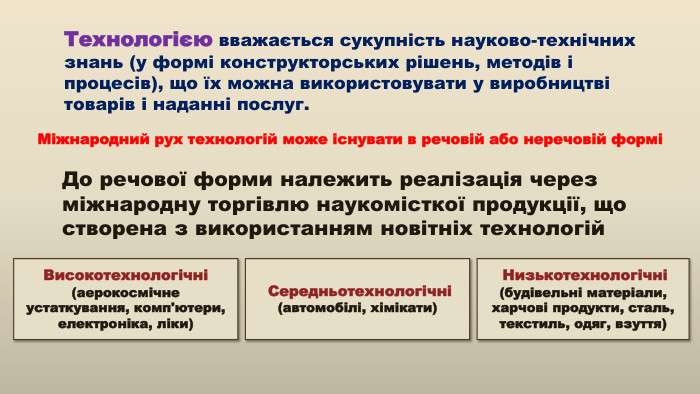 Технологією вважається сукупність науково-технічних знань (у формі конструкторських рішень, методів і процесів), що їх можна використовувати у виробництві товарів і наданні послуг. До речової форми належить реалізація через міжнародну торгівлю наукомісткої продукції, що створена з використанням новітніх технологій Високотехнологічні (аерокосмічне устаткування, комп'ютери, електроніка, ліки) Низькотехнологічні (будівельні матеріали, харчові продукти, сталь, текстиль, одяг, взуття) Середньотехнологічні (автомобілі, хімікати) Міжнародний рух технологій може існувати в речовій або неречовій формі