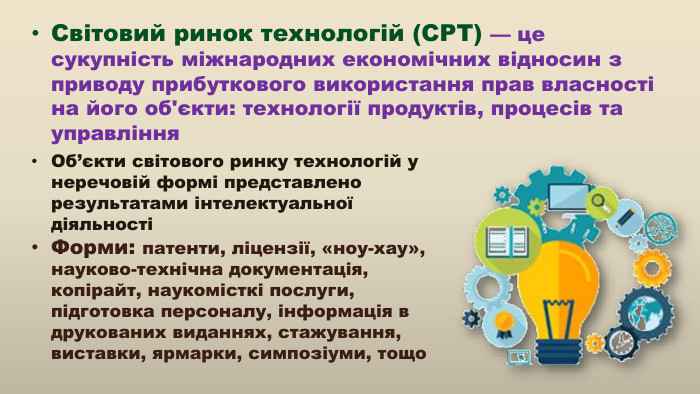 Світовий ринок технологій (СРТ) — це сукупність міжнародних економічних відносин з приводу прибуткового використання прав власності на його об'єкти: технології продуктів, процесів та управління. Об’єкти світового ринку технологій у неречовій формі представлено результатами інтелектуальної діяльностіФорми: патенти, ліцензії, «ноу-хау», науково-технічна документація, копірайт, наукомісткі послуги, підготовка персоналу, інформація в друкованих виданнях, стажування, виставки, ярмарки, симпозіуми, тощо 