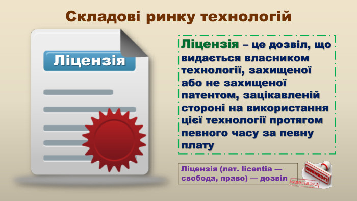 Ліцензія. Складові ринку технологій. Ліцензія – це дозвіл, що видається власником технології, захищеної або не захищеної патентом, зацікавленій стороні на використання цієї технології протягом певного часу за певну плату. Ліцензія (лат. licentia — свобода, право) — дозвіл