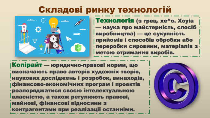 Технологія (з грец. хе^о. Хоуіа — наука про майстерність, спосіб виробництва) — це сукупність прийомів і способів обробки або переробки сировини, матеріалів з метою отримання виробів. Копірайт — юридично-правові норми, що визначають право авторів художніх творів, наукових досліджень і розробок, винаходів, фінансово-економічних програм і проектів розпоряджатися своєю інтелектуальною власністю, а також регулюють правові, майнові, фінансові відносини з контрагентами при реалізації останніми. Складові ринку технологій