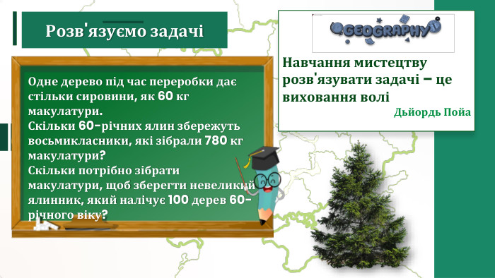 Навчання мистецтву розв'язувати задачі – це виховання волі Дьйордь Пойа Одне дерево під час переробки дає стільки сировини, як 60 кг макулатури. Скільки 60-річних ялин збережуть восьмикласники, які зібрали 780 кг макулатури? Скільки потрібно зібрати макулатури, щоб зберегти невеликий ялинник, який налічує 100 дерев 60-річного віку?Розв'язуємо задачі