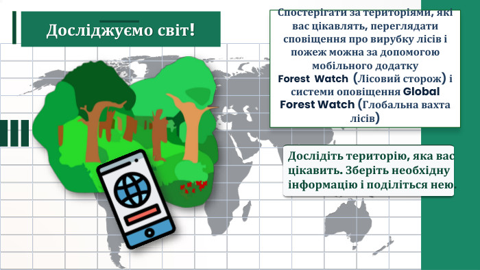 Спостерігати за територіями, які вас цікавлять, переглядати сповіщення про вирубку лісів і пожеж можна за допомогою мобільного додатку Forest Watch (Лісовий сторож) і системи оповіщення Global Forest Watch (Глобальна вахта лісів) Дослідіть територію, яка вас цікавить. Зберіть необхідну інформацію і поділіться нею. Досліджуємо світ!