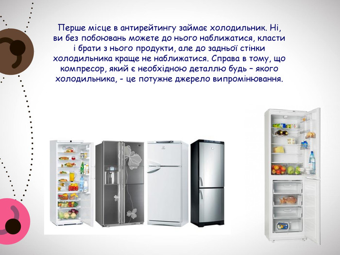 Перше місце в антирейтингу займає холодильник. Ні, ви без побоювань можете до нього наближатися, класти і брати з нього продукти, але до задньої стінки холодильника краще не наближатися. Справа в тому, що компресор, який є необхідною деталлю будь – якого холодильника, - це потужне джерело випромінювання. 