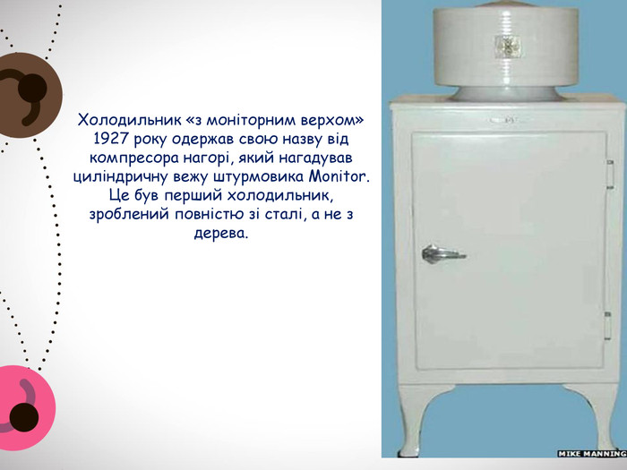 Холодильник «з моніторним верхом» 1927 року одержав свою назву від компресора нагорі, який нагадував циліндричну вежу штурмовика Monitor. Це був перший холодильник, зроблений повністю зі сталі, а не з дерева.