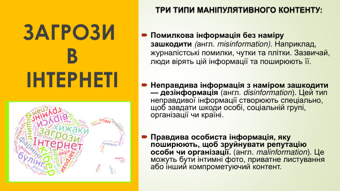 ЗАГРОЗИ В ІНТЕРНЕТІ ТРИ ТИПИ МАНІПУЛЯТИВНОГО КОНТЕНТУ: Помилкова інформація без наміру зашкодити (англ. misinformation). Наприклад, журналістські помилки, чутки та плітки. Зазвичай, люди вірять цій інформації та поширюють її. Неправдива інформація з наміром зашкодити — дезінформація (англ. disinformation). Цей тип неправдивої інформації створюють спеціально, щоб завдати шкоди особі, соціальній групі, організації чи країні. Правдива особиста інформація, яку поширюють, щоб зруйнувати репутацію особи чи організації. (англ. malinformation). Це можуть бути інтимні фото, приватне листування або інший компрометуючий контент.