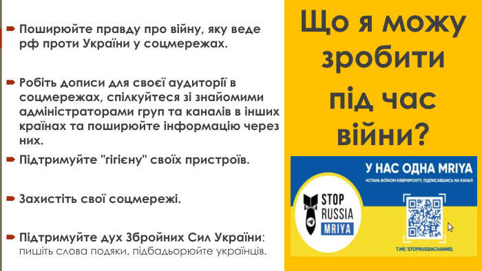 Поширюйте правду про війну, яку веде рф проти України у соцмережах. Робіть дописи для своєї аудиторії в соцмережах, спілкуйтеся зі знайомими адміністраторами груп та каналів в інших країнах та поширюйте інформацію через них. Підтримуйте 