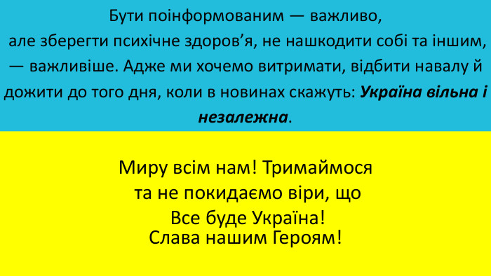 Бути поінформованим — важливо, але зберегти психічне здоров’я, не нашкодити собі та іншим, — важливіше. Адже ми хочемо витримати, відбити навалу й дожити до того дня, коли в новинах скажуть: Україна вільна і незалежна. Миру всім нам! Тримаймося та не покидаємо віри, що Все буде Україна!Слава нашим Героям!