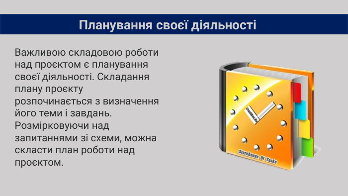 Важливою складовою роботи над проєктом є планування своєї діяльності. Складання плану проєкту розпочинається з визначення його теми і завдань. Розмірковуючи над запитаннями зі схеми, можна скласти план роботи над проєктом. Планування своєї діяльності