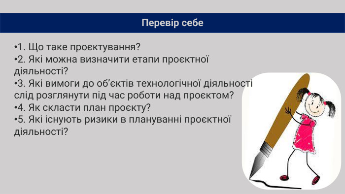 Перевір себе1. Що таке проєктування?2. Які можна визначити етапи проєктної діяльності?3. Які вимоги до об’єктів технологічної діяльності слід розглянути під час роботи над проєктом?4. Як скласти план проєкту?5. Які існують ризики в плануванні проєктної діяльності?