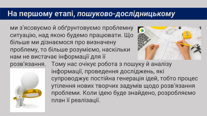 ми з’ясовуємо й обґрунтовуємо проблемну ситуацію, над якою будемо працювати. Що більше ми дізнаємося про визначену проблему, то більше розуміємо, наскільки нам не вистачає інформації для її розв’язання. На першому етапі, пошуково-дослідницькому. Тому нас очікує робота з пошуку й аналізу інформації, проведення досліджень, які супроводжує постійна генерація ідей, тобто процес утілення нових творчих задумів щодо розв’язання проблеми. Коли ідею буде знайдено, розробляємо план її реалізації.