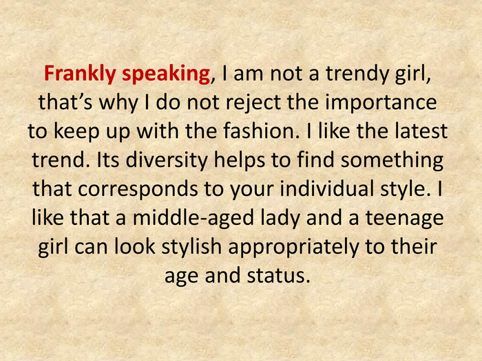 Frankly speaking, I am not a trendy girl, that’s why I do not reject the importance to keep up with the fashion. I like the latest trend. Its diversity helps to find something that corresponds to your individual style. I like that a middle-aged lady and a teenage girl can look stylish appropriately to their age and status.