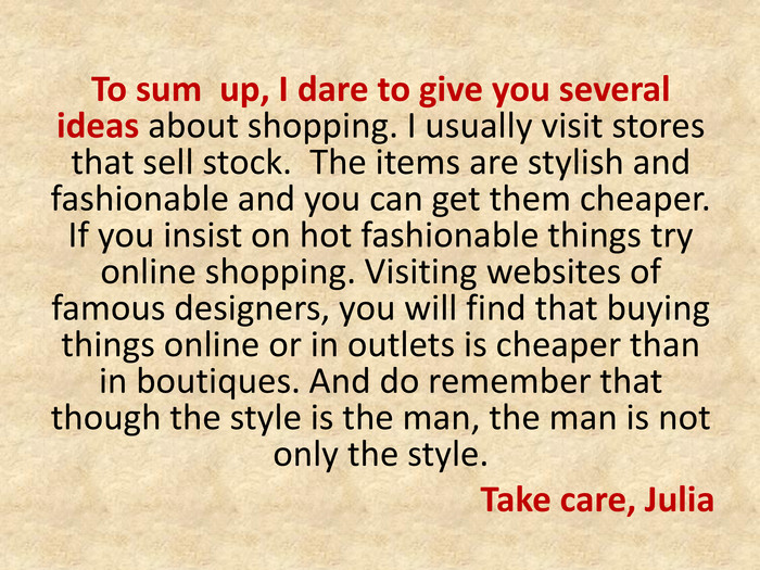 To sum up, I dare to give you several ideas about shopping. I usually visit stores that sell stock. The items are stylish and fashionable and you can get them cheaper. If you insist on hot fashionable things try online shopping. Visiting websites of famous designers, you will find that buying things online or in outlets is cheaper than in boutiques. And do remember that though the style is the man, the man is not only the style. Take care, Julia