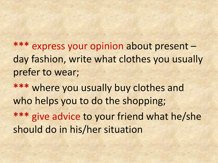 *** express your opinion about present –day fashion, write what clothes you usually prefer to wear;*** where you usually buy clothes and who helps you to do the shopping;*** give advice to your friend what he/she should do in his/her situation
