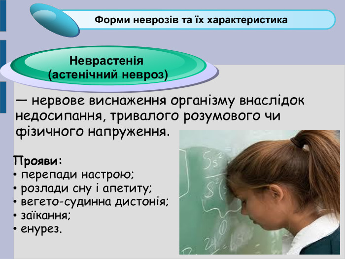 — нервове виснаження організму внаслідок недосипання, тривалого розумового чи фізичного напруження. Click to add Title 1 Форми неврозів та їх характеристика Неврастенія  (астенічний невроз) Прояви:  перепади настрою;  розлади сну і апетиту;  вегето-судинна дистонія;  заїкання;  енурез. 