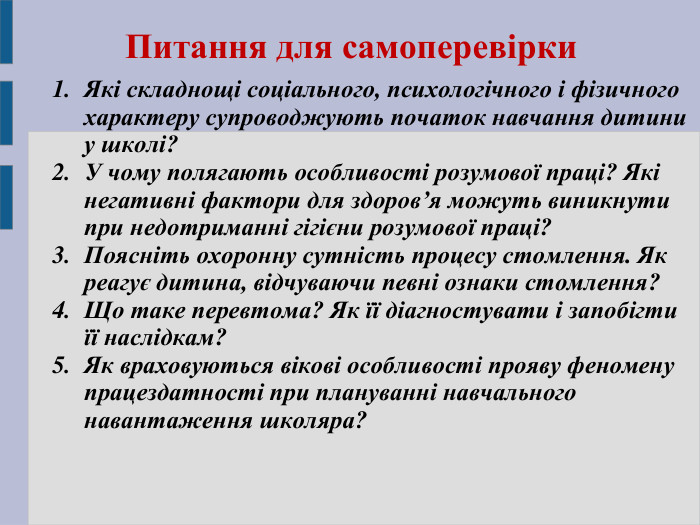 Питання для самоперевірки   Які складнощі соціального, психологічного і фізичного характеру супроводжують початок навчання дитини у школі? У чому полягають особливості розумової праці? Які негативні фактори для здоров’я можуть виникнути при недотриманні гігієни розумової праці? Поясніть охоронну сутність процесу стомлення. Як реагує дитина, відчуваючи певні ознаки стомлення? Що таке перевтома? Як її діагностувати і запобігти її наслідкам? Як враховуються вікові особливості прояву феномену працездатності при плануванні навчального навантаження школяра?  