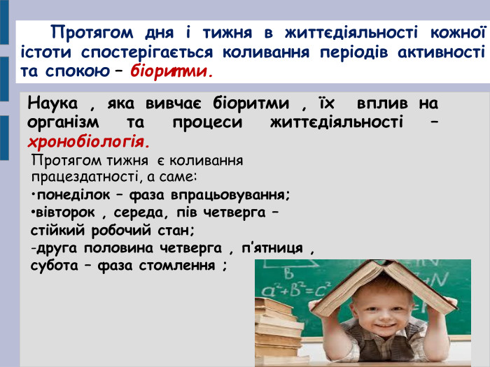     Протягом дня і тижня в життєдіяльності кожної істоти спостерігається коливання періодів активності та спокою – біоритми. Наука , яка вивчає біоритми , їх  вплив на організм та процеси життєдіяльності – хронобіологія. Протягом тижня  є коливання працездатності, а саме: понеділок – фаза впрацьовування; вівторок , середа, пів четверга – стійкий робочий стан;  -друга половина четверга , п’ятниця ,  субота – фаза стомлення ;     