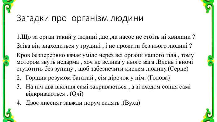 Загадки про організм людини1. Що за орган такий у людині ,що ,як насос не стоїть ні хвилини ?Зліва він знаходиться у грудині , і не прожити без нього людині ?Кров безперервно качає уміло через всі органи нашого тіла , тому мотором звуть недарма , хоч не велика у нього вага . Вдень і вночі стукотить без зупину , щоб забезпечити киснем людину.(Серце)Горщик розумом багатий , сім дірочок у нім. (Голова)На ніч два віконця самі закриваються , а зі сходом сонця самі відкриваються . (Очі)Двоє лисенят завжди поруч сидять .(Вуха)