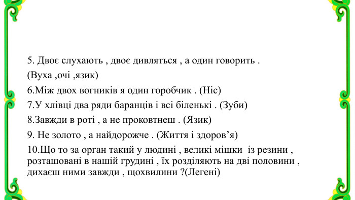 5. Двоє слухають , двоє дивляться , а один говорить . (Вуха ,очі ,язик)6. Між двох вогників я один горобчик . (Ніс)7. У хлівці два ряди баранців і всі біленькі . (Зуби)8. Завжди в роті , а не проковтнеш . (Язик)9. Не золото , а найдорожче . (Життя і здоров’я)10. Що то за орган такий у людині , великі мішки із резини , розташовані в нашій грудині , їх розділяють на дві половини , дихаєш ними завжди , щохвилини ?(Легені)