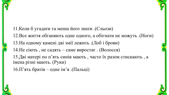 11. Коли б угадати та менш його знати .(Сльози)12. Все життя обганяють одне одного, а обігнати не можуть .(Ноги)13. На одному камені дві змії лежить .(Лоб і брови)14. Не сіють , не садять – саме виростає . (Волосся)15. Дві матері по п’ять синів мають , часто їх разом стискають , а імена різні мають. (Руки)16. П’ять братів – одне ім’я .(Пальці)