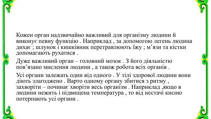 Кожен орган надзвичайно важливий для організму людини й виконує певну функцію . Наприклад , за допомогою легень людина дихає ; шлунок і кишківник перетравлюють їжу ; м’язи та кістки допомагають рухатися . Дуже важливий орган – головний мозок . З його діяльністю пов’язано мислення людини , а також робота всіх органів . Усі органи залежать один від одного . У тілі здорової людини вони діють злагоджено . Варто одному органу збитися з ритму , захворіти – починає хворіти весь організм . Наприклад ,якщо в людини нежить і підвищена температура , то від нестачі кисню потерпають усі органи .