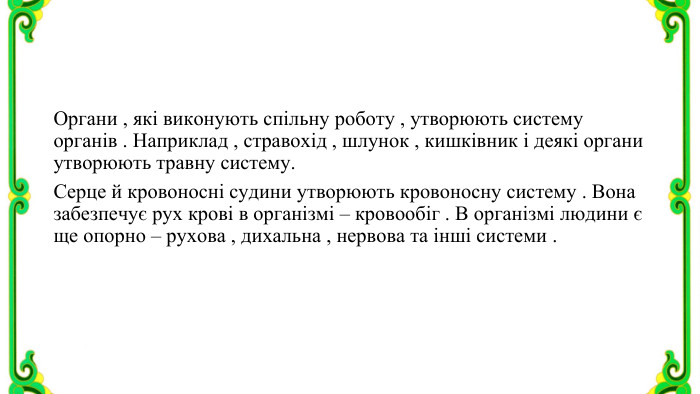Органи , які виконують спільну роботу , утворюють систему органів . Наприклад , стравохід , шлунок , кишківник і деякі органи утворюють травну систему. Серце й кровоносні судини утворюють кровоносну систему . Вона забезпечує рух крові в організмі – кровообіг . В організмі людини є ще опорно – рухова , дихальна , нервова та інші системи .