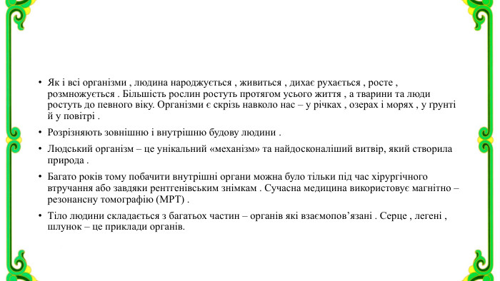 Як і всі організми , людина народжується , живиться , дихає рухається , росте , розмножується . Більшість рослин ростуть протягом усього життя , а тварини та люди ростуть до певного віку. Організми є скрізь навколо нас – у річках , озерах і морях , у ґрунті й у повітрі . Розрізняють зовнішню і внутрішню будову людини . Людський організм – це унікальний «механізм» та найдосконаліший витвір, який створила природа . Багато років тому побачити внутрішні органи можна було тільки під час хірургічного втручання або завдяки рентгенівським знімкам . Сучасна медицина використовує магнітно – резонансну томографію (МРТ) . Тіло людини складається з багатьох частин – органів які взаємопов’язані . Серце , легені , шлунок – це приклади органів.