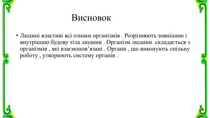 Висновок. Людині властиві всі ознаки організмів . Розрізняють зовнішню і внутрішню будову тіла людини . Організм людини складається з організмів , які взаємопов’язані . Органи , що виконують спільну роботу , утворюють систему органів .