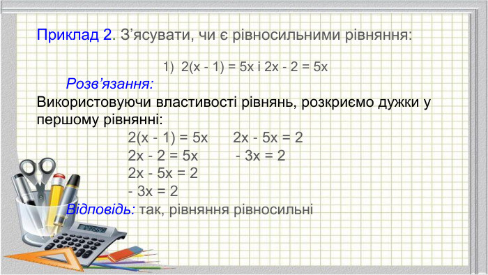 Приклад 2. З’ясувати, чи є рівносильними рівняння:2(х - 1) = 5х і 2х - 2 = 5х Розв’язання: Використовуючи властивості рівнянь, розкриємо дужки у першому рівнянні: 2(х - 1) = 5х 2х - 5х = 2 2х - 2 = 5х - 3х = 2 2х - 5х = 2 - 3х = 2 Відповідь: так, рівняння рівносильні