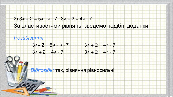 2) 3а + 2 = 5а - а - 7 і 3а + 2 = 4а - 7 За властивостями рівнянь, зведемо подібні доданки. Розв’язання: 3а+ 2 = 5а - а - 7 і 3а + 2 = 4а - 7 3а + 2 = 4а - 7 3а + 2 = 4а - 7 Відповідь: так, рівняння рівносильні