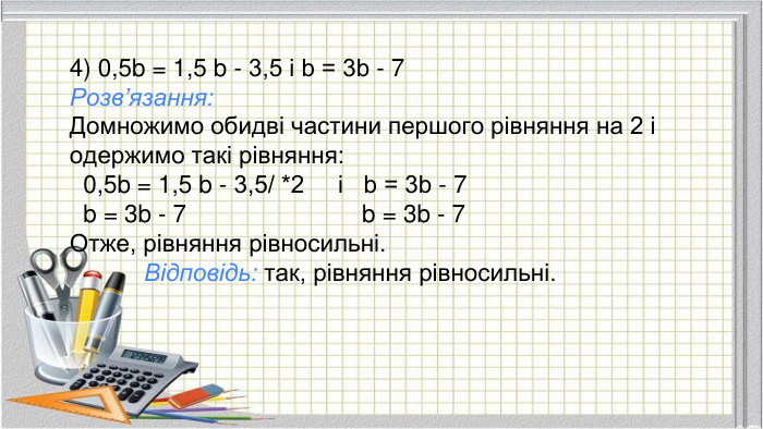 4) 0,5b = 1,5 b - 3,5 і b = 3b - 7 Розв’язання: Домножимо обидві частини першого рівняння на 2 і одержимо такі рівняння: 0,5b = 1,5 b - 3,5/ *2 і b = 3b - 7 b = 3b - 7 b = 3b - 7 Отже, рівняння рівносильні. Відповідь: так, рівняння рівносильні.