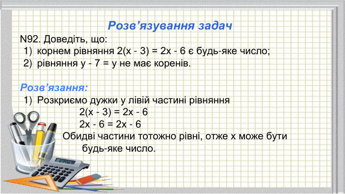 Розв’язування задач. N92. Доведіть, що: корнем рівняння 2(х - 3) = 2х - 6 є будь-яке число;рівняння у - 7 = у не має коренів. Розв’язання: Розкриємо дужки у лівій частині рівняння 2(х - 3) = 2х - 6 2х - 6 = 2х - 6 Обидві частини тотожно рівні, отже х може бути будь-яке число.