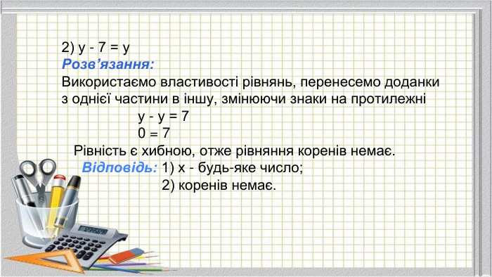 2) у - 7 = у. Розв’язання: Використаємо властивості рівнянь, перенесемо доданки з однієї частини в іншу, змінюючи знаки на протилежні у - у = 7 0 = 7 Рівність є хибною, отже рівняння коренів немає. Відповідь: 1) х - будь-яке число; 2) коренів немає.