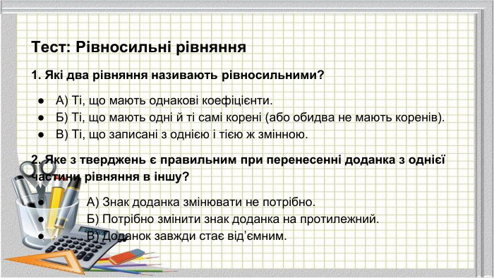 Тест: Рівносильні рівняння 1. Які два рівняння називають рівносильними?А) Ті, що мають однакові коефіцієнти. Б) Ті, що мають одні й ті самі корені (або обидва не мають коренів). В) Ті, що записані з однією і тією ж змінною.2. Яке з тверджень є правильним при перенесенні доданка з однієї частини рівняння в іншу? А) Знак доданка змінювати не потрібно. Б) Потрібно змінити знак доданка на протилежний. В) Доданок завжди стає від’ємним.