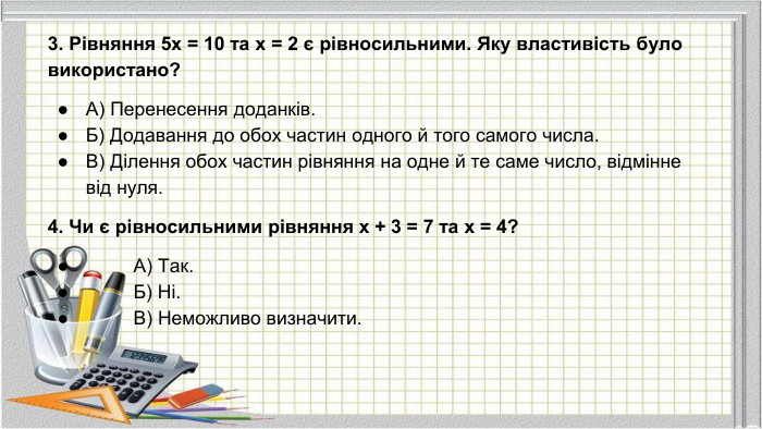3. Рівняння 5x = 10 та x = 2 є рівносильними. Яку властивість було використано?А) Перенесення доданків. Б) Додавання до обох частин одного й того самого числа. В) Ділення обох частин рівняння на одне й те саме число, відмінне від нуля.4. Чи є рівносильними рівняння x + 3 = 7 та x = 4? А) Так. Б) Ні. В) Неможливо визначити.