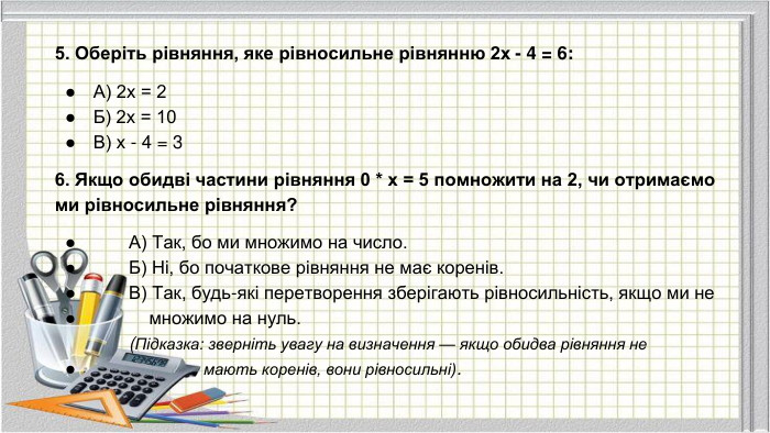 5. Оберіть рівняння, яке рівносильне рівнянню 2x - 4 = 6: А) 2x = 2 Б) 2x = 10 В) x - 4 = 36. Якщо обидві частини рівняння 0 * x = 5 помножити на 2, чи отримаємо ми рівносильне рівняння? А) Так, бо ми множимо на число. Б) Ні, бо початкове рівняння не має коренів. В) Так, будь-які перетворення зберігають рівносильність, якщо ми не множимо на нуль. (Підказка: зверніть увагу на визначення — якщо обидва рівняння не мають коренів, вони рівносильні).
