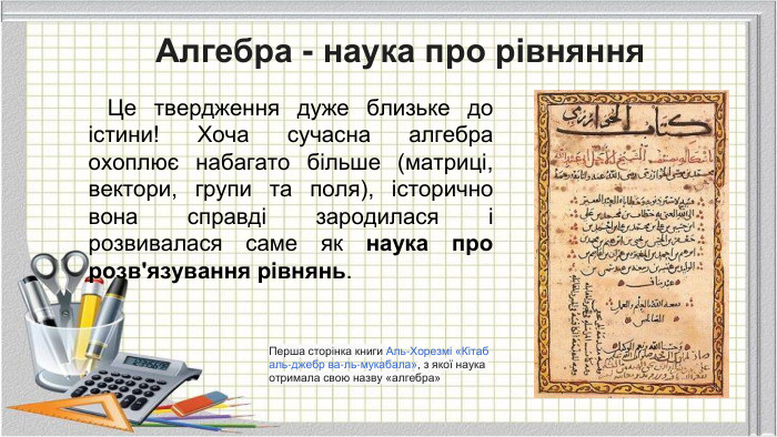 Алгебра - наука про рівняння Це твердження дуже близьке до істини! Хоча сучасна алгебра охоплює набагато більше (матриці, вектори, групи та поля), історично вона справді зародилася і розвивалася саме як наука про розв'язування рівнянь. Перша сторінка книги Аль-Хорезмі «Кітаб аль-джебр ва-ль-мукабала», з якої наука отримала свою назву «алгебра»